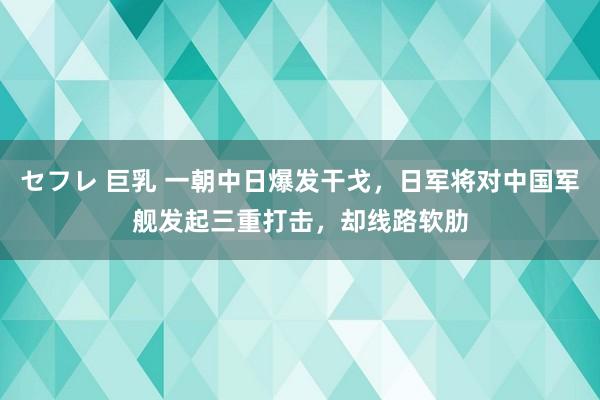 セフレ 巨乳 一朝中日爆发干戈，日军将对中国军舰发起三重打击，却线路软肋