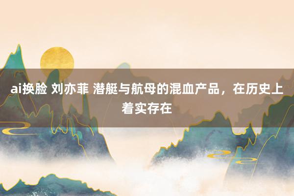 ai换脸 刘亦菲 潜艇与航母的混血产品，在历史上着实存在