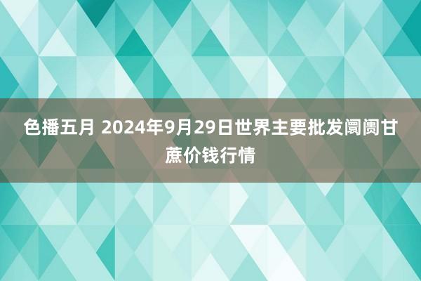 色播五月 2024年9月29日世界主要批发阛阓甘蔗价钱行情