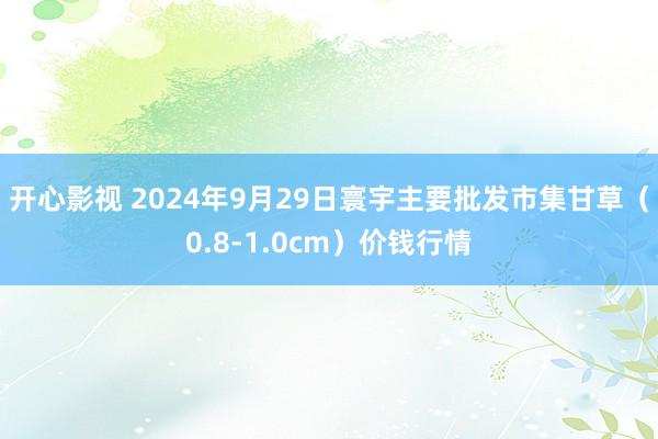 开心影视 2024年9月29日寰宇主要批发市集甘草（0.8-1.0cm）价钱行情