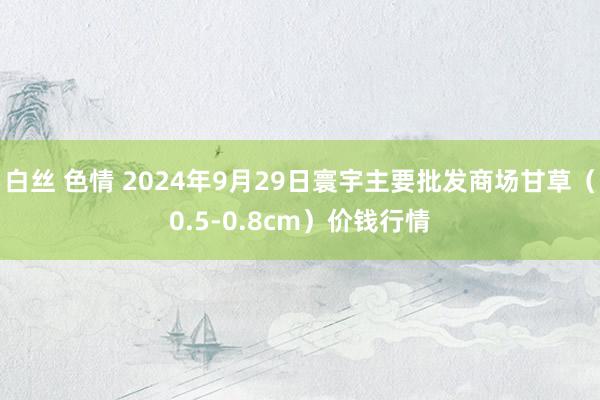 白丝 色情 2024年9月29日寰宇主要批发商场甘草（0.5-0.8cm）价钱行情