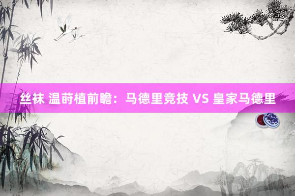 丝袜 温莳植前瞻：马德里竞技 VS 皇家马德里