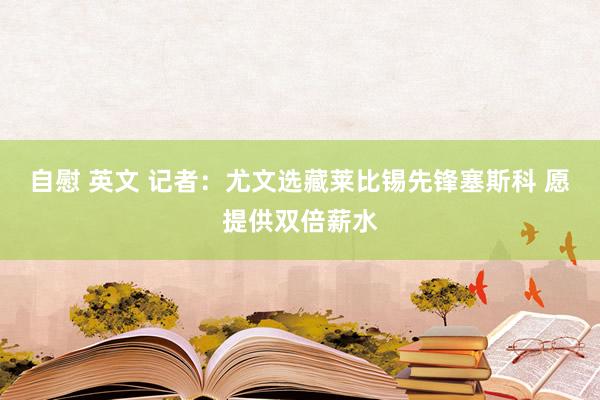 自慰 英文 记者：尤文选藏莱比锡先锋塞斯科 愿提供双倍薪水