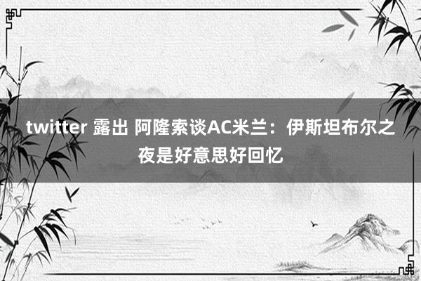 twitter 露出 阿隆索谈AC米兰：伊斯坦布尔之夜是好意思好回忆