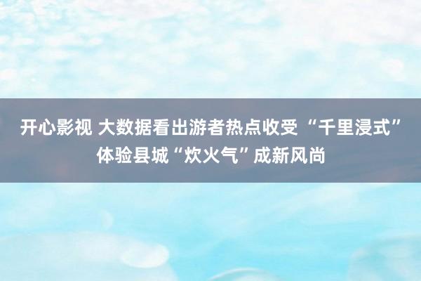 开心影视 大数据看出游者热点收受 “千里浸式”体验县城“炊火气”成新风尚