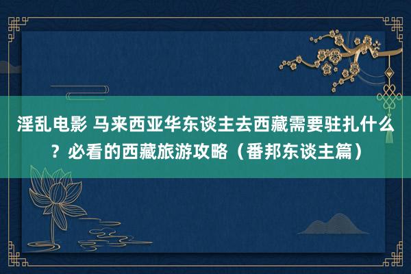 淫乱电影 马来西亚华东谈主去西藏需要驻扎什么？必看的西藏旅游攻略（番邦东谈主篇）