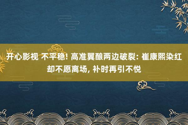 开心影视 不平稳! 高准翼酿两边破裂: 崔康熙染红却不愿离场， 补时再引不悦