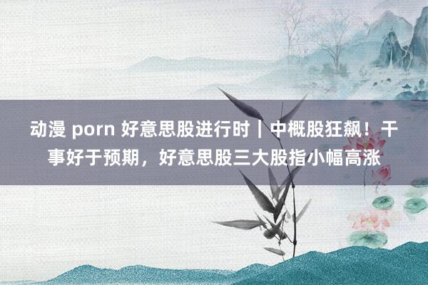 动漫 porn 好意思股进行时｜中概股狂飙！干事好于预期，好意思股三大股指小幅高涨