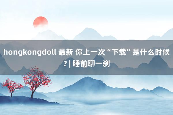 hongkongdoll 最新 你上一次“下载”是什么时候? | 睡前聊一刹