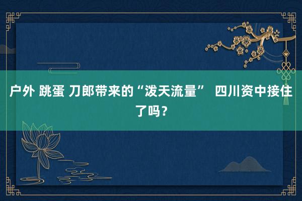 户外 跳蛋 刀郎带来的“泼天流量”  四川资中接住了吗？