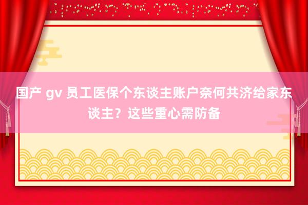 国产 gv 员工医保个东谈主账户奈何共济给家东谈主？这些重心需防备