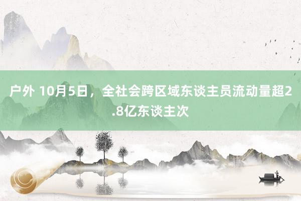 户外 10月5日，全社会跨区域东谈主员流动量超2.8亿东谈主次