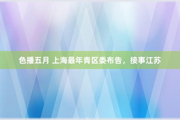 色播五月 上海最年青区委布告，接事江苏