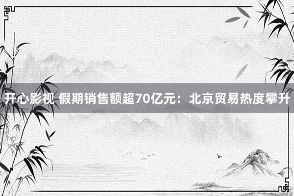 开心影视 假期销售额超70亿元：北京贸易热度攀升