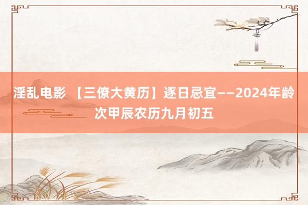 淫乱电影 【三僚大黄历】逐日忌宜——2024年龄次甲辰农历九月初五