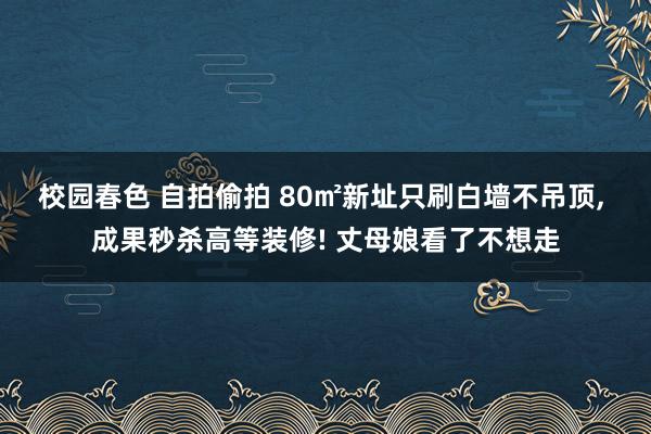 校园春色 自拍偷拍 80㎡新址只刷白墙不吊顶， 成果秒杀高等装修! 丈母娘看了不想走