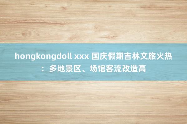 hongkongdoll xxx 国庆假期吉林文旅火热：多地景区、场馆客流改造高