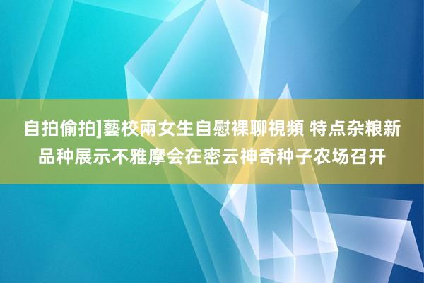 自拍偷拍]藝校兩女生自慰裸聊視頻 特点杂粮新品种展示不雅摩会在密云神奇种子农场召开