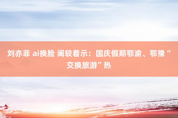 刘亦菲 ai换脸 阐较着示：国庆假期鄂渝、鄂豫“交换旅游”热