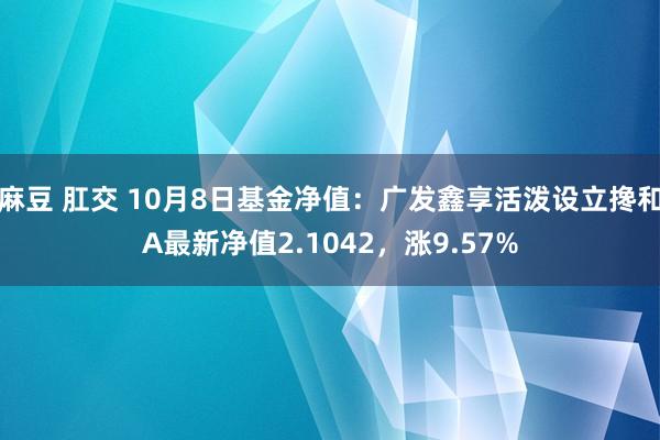 麻豆 肛交 10月8日基金净值：广发鑫享活泼设立搀和A最新净值2.1042，涨9.57%