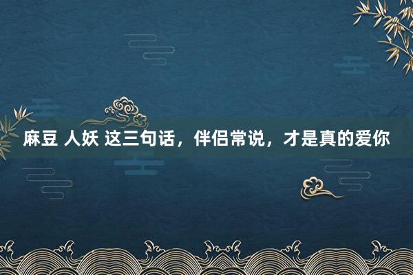 麻豆 人妖 这三句话，伴侣常说，才是真的爱你