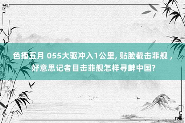 色播五月 055大驱冲入1公里， 贴脸截击菲舰 ， 好意思记者目击菲舰怎样寻衅中国?