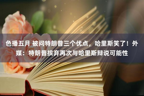 色播五月 被问特朗普三个优点，哈里斯笑了！外媒：特朗普摈弃再次与哈里斯辩说可能性