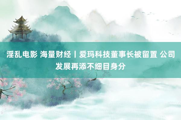 淫乱电影 海量财经丨爱玛科技董事长被留置 公司发展再添不细目身分