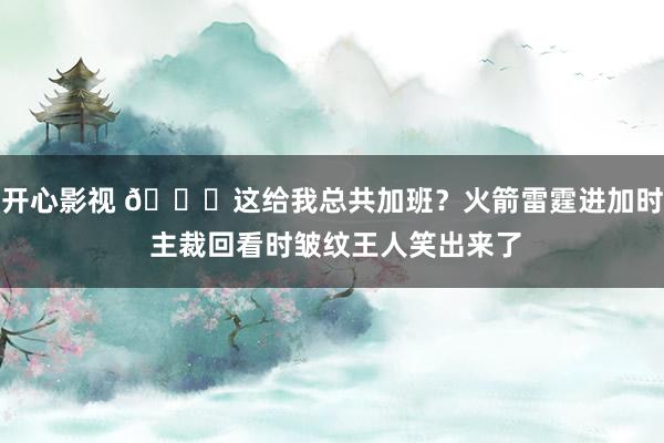 开心影视 😅这给我总共加班？火箭雷霆进加时 主裁回看时皱纹王人笑出来了