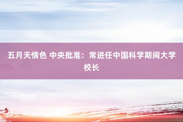 五月天情色 中央批准：常进任中国科学期间大学校长