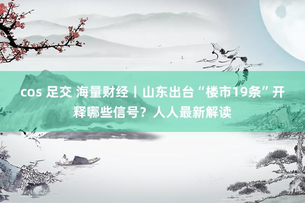 cos 足交 海量财经丨山东出台“楼市19条”开释哪些信号？人人最新解读