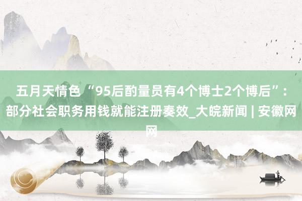 五月天情色 “95后酌量员有4个博士2个博后”：部分社会职务用钱就能注册奏效_大皖新闻 | 安徽网