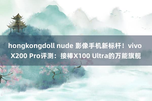 hongkongdoll nude 影像手机新标杆！vivo X200 Pro评测：接棒X100 Ultra的万能旗舰