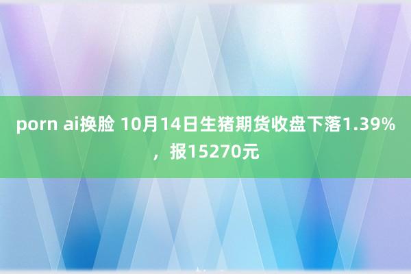 porn ai换脸 10月14日生猪期货收盘下落1.39%，报15270元