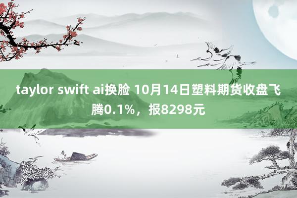 taylor swift ai换脸 10月14日塑料期货收盘飞腾0.1%，报8298元