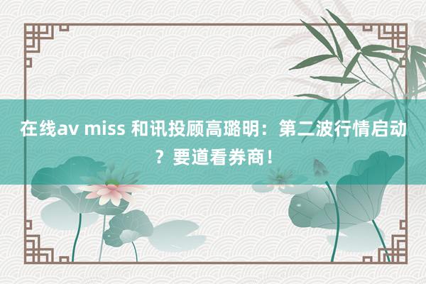 在线av miss 和讯投顾高璐明：第二波行情启动？要道看券商！