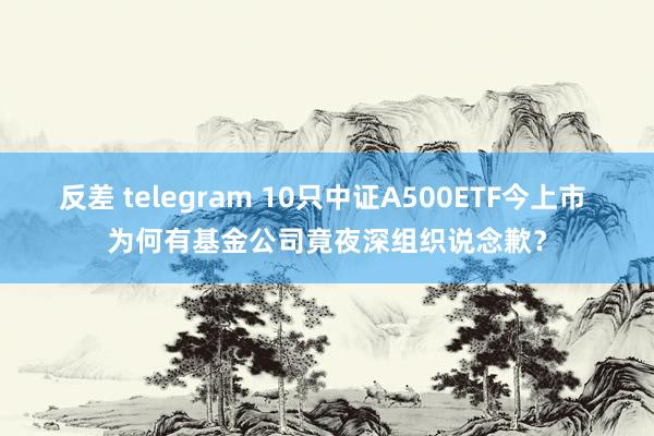 反差 telegram 10只中证A500ETF今上市 为何有基金公司竟夜深组织说念歉？