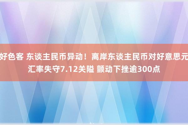 好色客 东谈主民币异动！离岸东谈主民币对好意思元汇率失守7.12关隘 颤动下挫逾300点