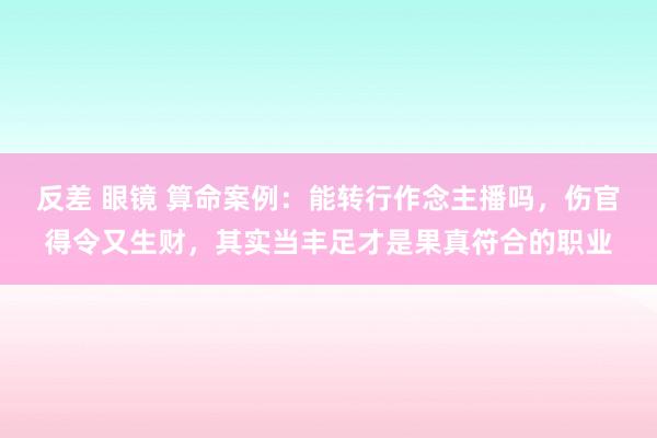 反差 眼镜 算命案例：能转行作念主播吗，伤官得令又生财，其实当丰足才是果真符合的职业