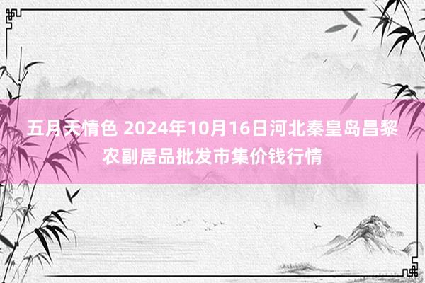 五月天情色 2024年10月16日河北秦皇岛昌黎农副居品批发市集价钱行情