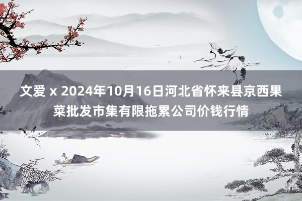 文爱 x 2024年10月16日河北省怀来县京西果菜批发市集有限拖累公司价钱行情