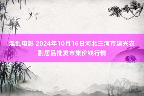 淫乱电影 2024年10月16日河北三河市建兴农副居品批发市集价钱行情