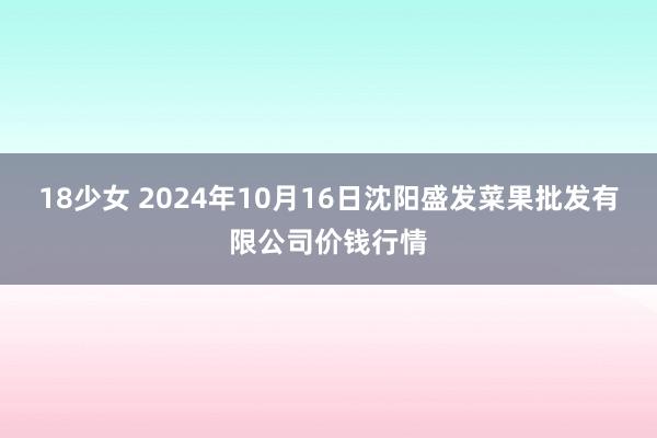 18少女 2024年10月16日沈阳盛发菜果批发有限公司价钱行情