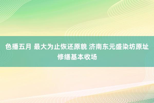 色播五月 最大为止恢还原貌 济南东元盛染坊原址修缮基本收场