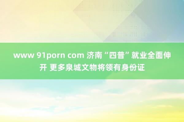 www 91porn com 济南“四普”就业全面伸开 更多泉城文物将领有身份证