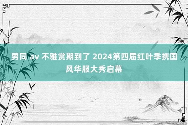 男同 av 不雅赏期到了 2024第四届红叶季携国风华服大秀启幕