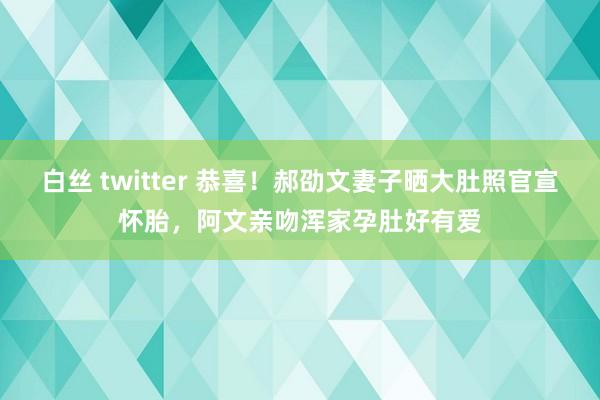 白丝 twitter 恭喜！郝劭文妻子晒大肚照官宣怀胎，阿文亲吻浑家孕肚好有爱