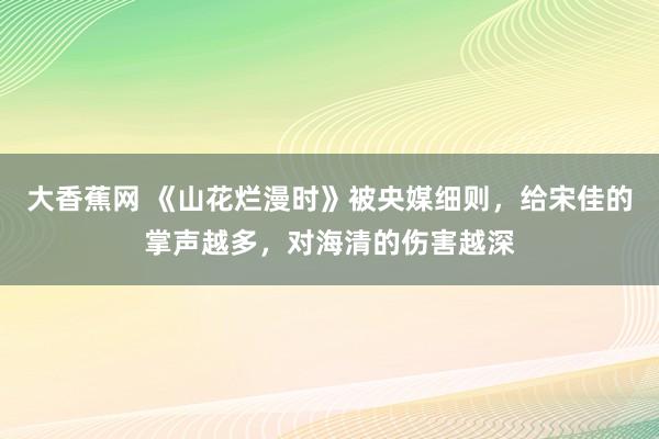 大香蕉网 《山花烂漫时》被央媒细则，给宋佳的掌声越多，对海清的伤害越深