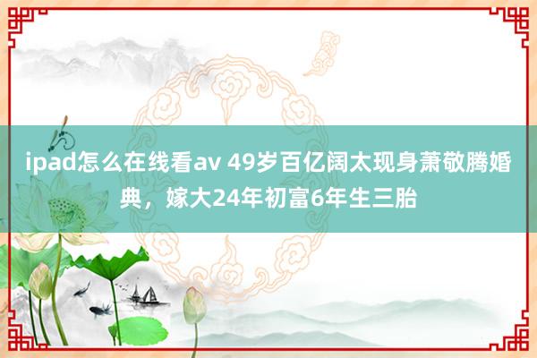 ipad怎么在线看av 49岁百亿阔太现身萧敬腾婚典，嫁大24年初富6年生三胎