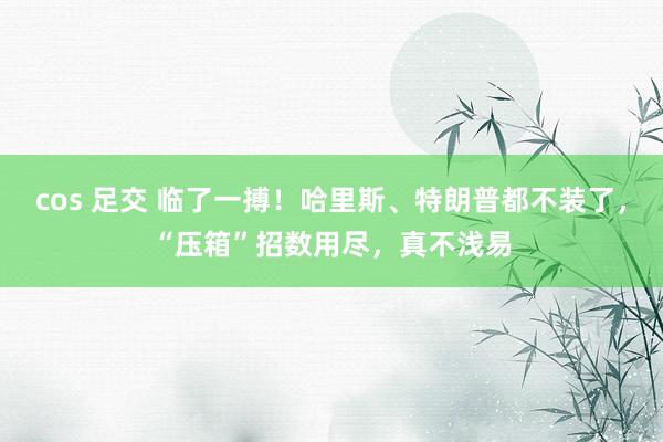 cos 足交 临了一搏！哈里斯、特朗普都不装了，“压箱”招数用尽，真不浅易